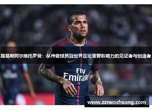 路易斯阿尔维托罗曼：从传奇球员到世界足坛重要影响力的见证者与创造者